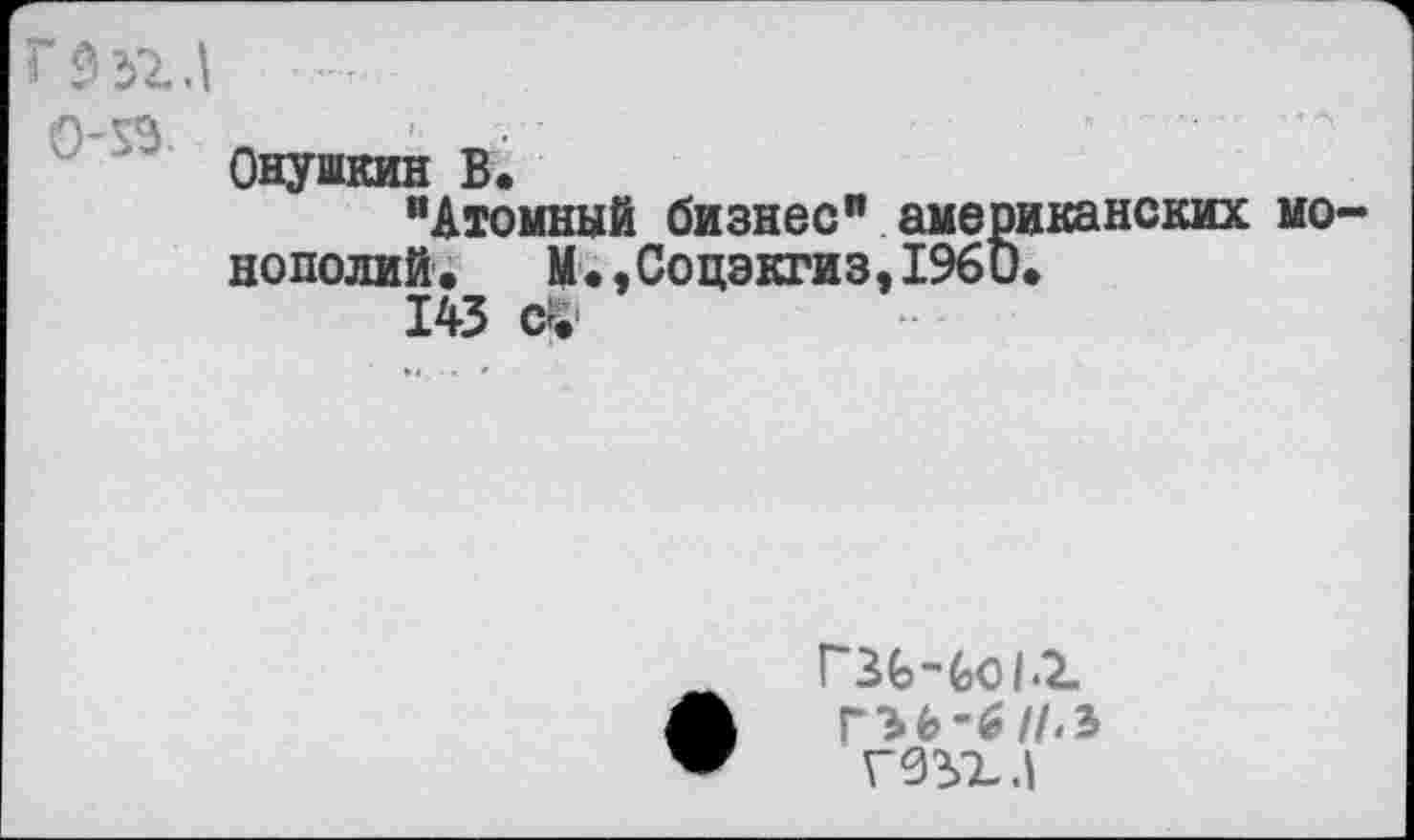 ﻿Онушкин В.
"Атомный бизнес” американских монополий. М.,Соцэкгиз,196О.
143 с£
ГЗЬЧоЬХ
ГЭ6-6//Л